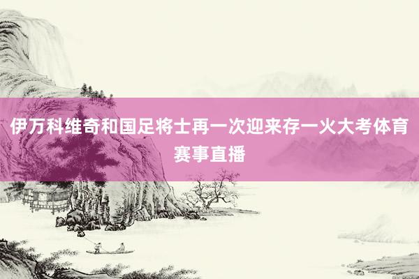 伊万科维奇和国足将士再一次迎来存一火大考体育赛事直播