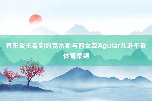 有东谈主看到约克雷斯与前女友Aguiar共进午餐体育集锦